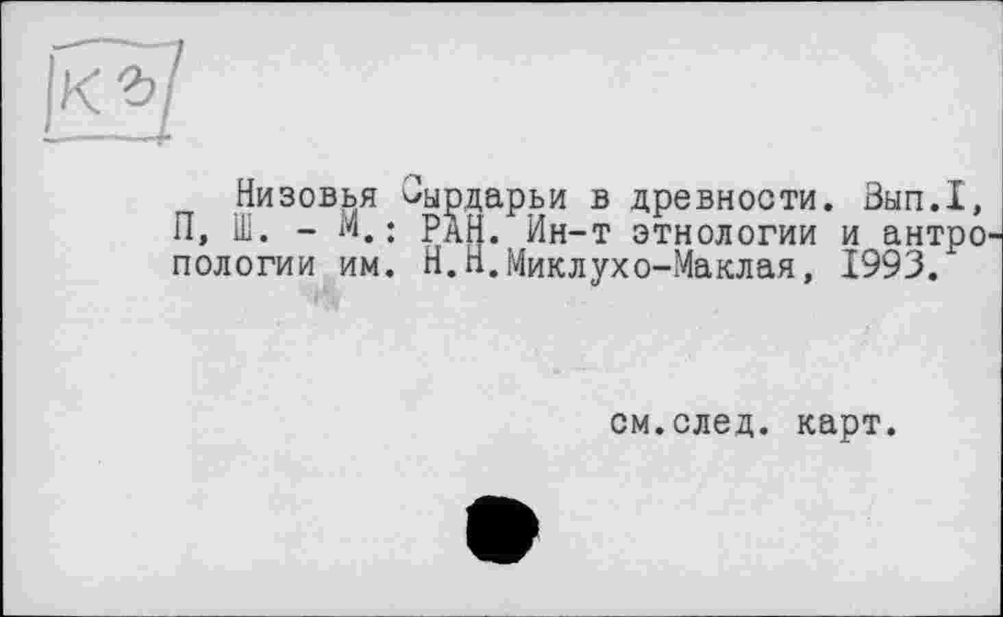 ﻿Низовья ^ырдарьи в древности. Зып.1, П, Ш. - М.; ран. Ин-т этнологии и антропологии им. Н.Н.Миклухо-Маклая, 1993.
см.след. карт.